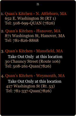 n
1. Quan’s Kitchen - N. Attleboro, MA
    652 E. Washington St (RT 1)     Tel: 508-699-QUAN (7826)
2. Quan’s Kitchen - Hanover, MA
    871 Washington St, Hanover, MA
    Tel: 781-826-8868Quan’s Kitchen - Mansfield, MA
       Take Out Only  at this location     30 Chauncy Street (Route 106)     Tel: 508-261-Quan(7826)
Quan’s Kitchen - Weymouth, MA
       Take Out Only at this location
     427 Washington St (Rt. 53)      Tel: 781-337-Quan(7826)